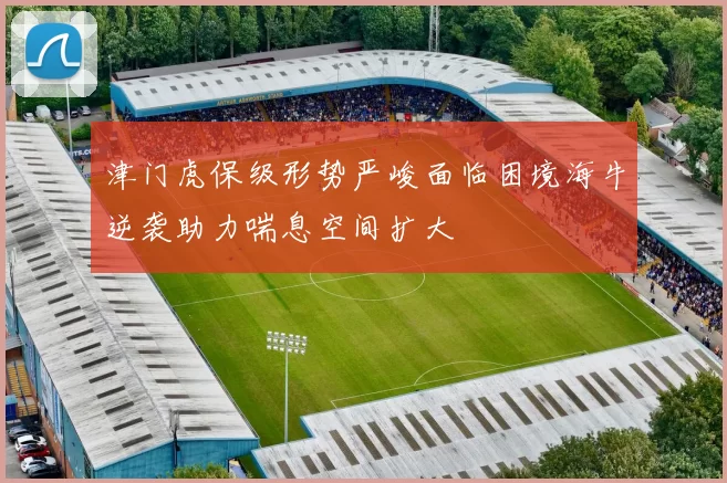 津门虎保级形势严峻面临困境海牛逆袭助力喘息空间扩大