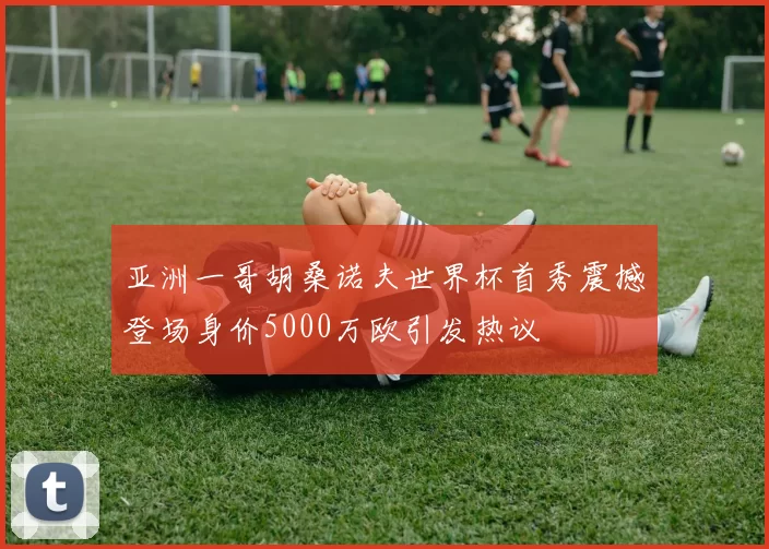 亚洲一哥胡桑诺夫世界杯首秀震撼登场身价5000万欧引发热议