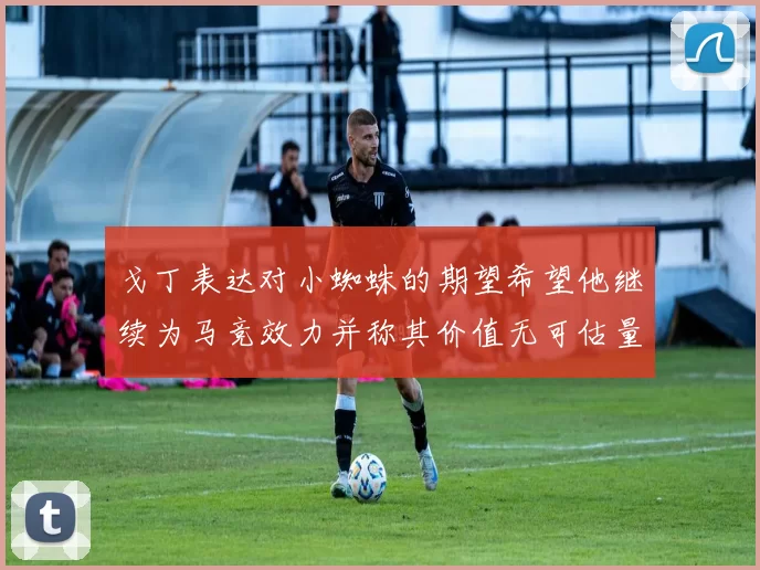 戈丁表达对小蜘蛛的期望希望他继续为马竞效力并称其价值无可估量