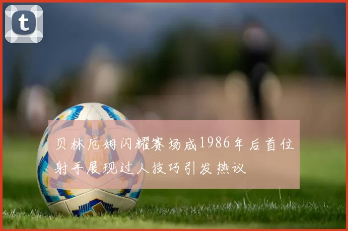 贝林厄姆闪耀赛场成1986年后首位射手展现过人技巧引发热议